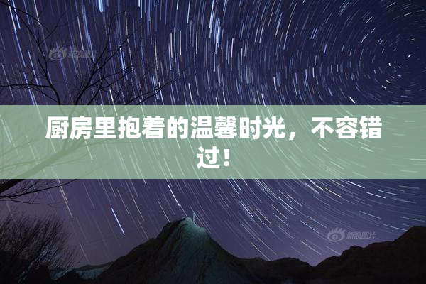 厨房里抱着的温馨时光，不容错过！