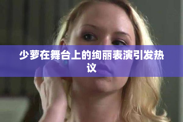 少萝在舞台上的绚丽表演引发热议