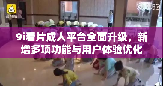 9i看片成人平台全面升级，新增多项功能与用户体验优化
