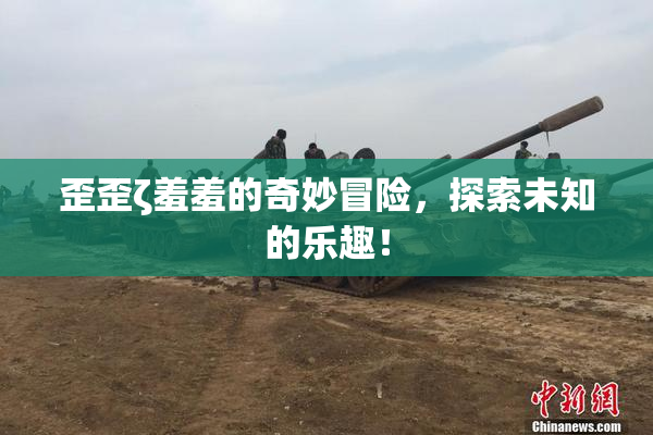 歪歪ζ羞羞的奇妙冒险，探索未知的乐趣！