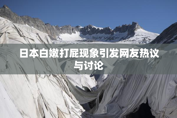 日本白嫩打屁现象引发网友热议与讨论