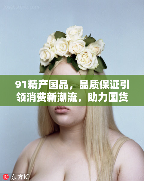 91精产国品，品质保证引领消费新潮流，助力国货崛起！