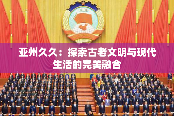 亚州久久：探索古老文明与现代生活的完美融合