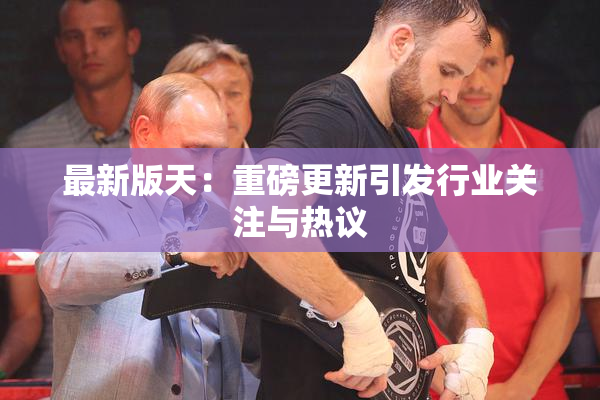 最新版天：重磅更新引发行业关注与热议