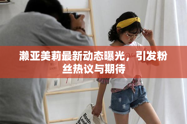 濑亚美莉最新动态曝光，引发粉丝热议与期待