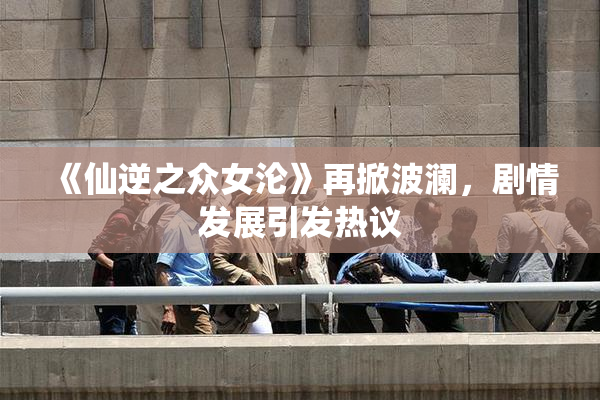 《仙逆之众女沦》再掀波澜，剧情发展引发热议