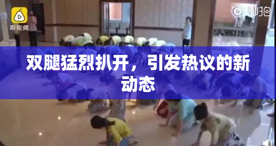 双腿猛烈扒开，引发热议的新动态