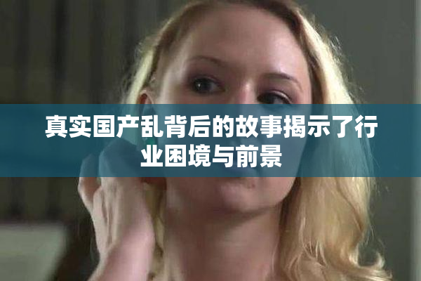 真实国产乱背后的故事揭示了行业困境与前景