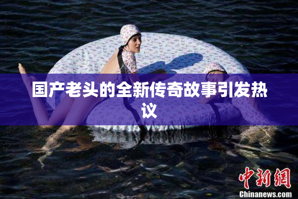 国产老头的全新传奇故事引发热议