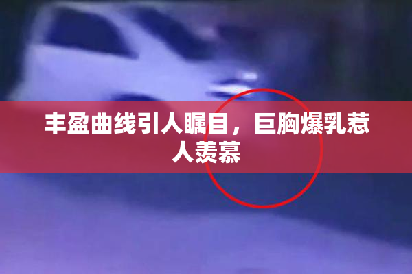 丰盈曲线引人瞩目，巨胸爆乳惹人羡慕