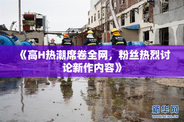 《高H热潮席卷全网，粉丝热烈讨论新作内容》