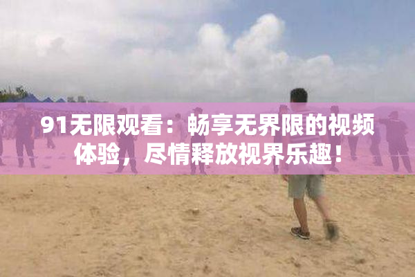 91无限观看：畅享无界限的视频体验，尽情释放视界乐趣！