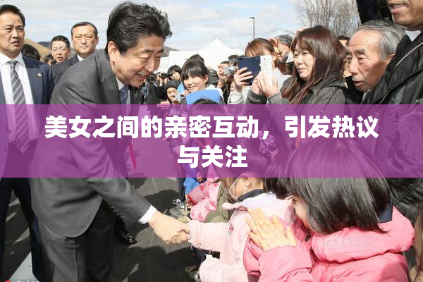 美女之间的亲密互动，引发热议与关注