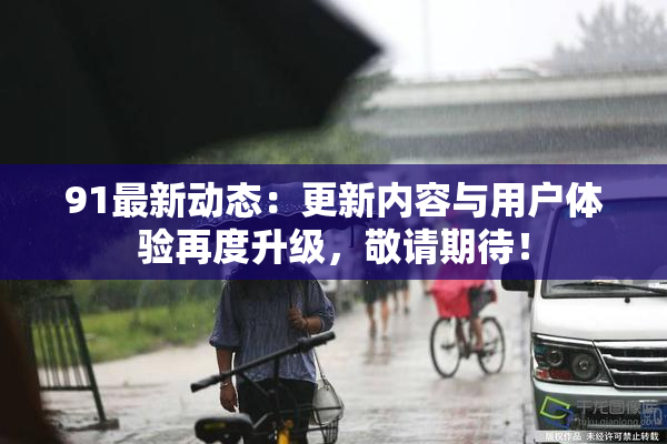 91最新动态：更新内容与用户体验再度升级，敬请期待！