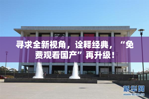 寻求全新视角，诠释经典，“免费观看国产”再升级！