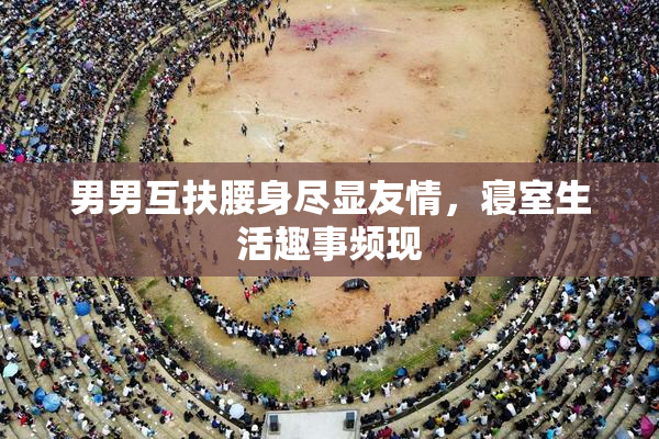 男男互扶腰身尽显友情，寝室生活趣事频现
