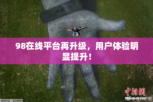 98在线平台再升级，用户体验明显提升！