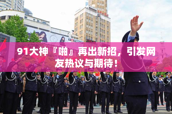 91大神『啪』再出新招，引发网友热议与期待！