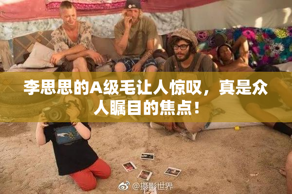 李思思的A级毛让人惊叹，真是众人瞩目的焦点！