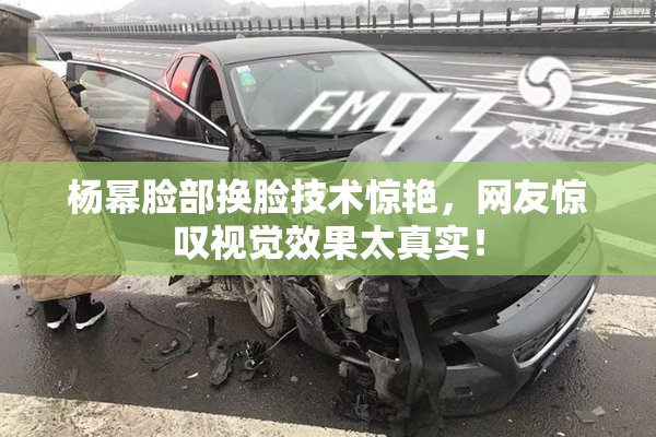 杨幂脸部换脸技术惊艳，网友惊叹视觉效果太真实！