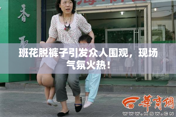 班花脱裤子引发众人围观，现场气氛火热！