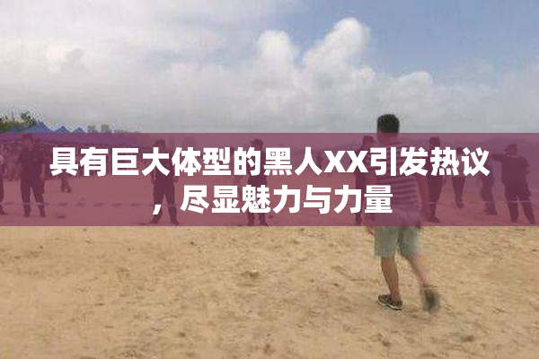 具有巨大体型的黑人XX引发热议，尽显魅力与力量