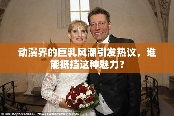 动漫界的巨乳风潮引发热议，谁能抵挡这种魅力？