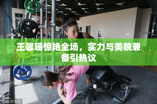 王馨瑶惊艳全场，实力与美貌兼备引热议