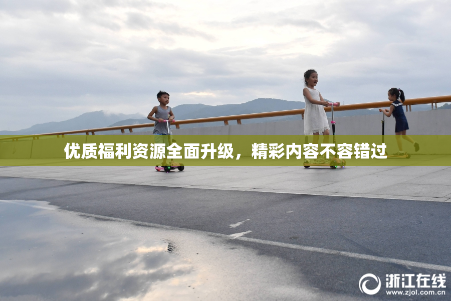 优质福利资源全面升级，精彩内容不容错过