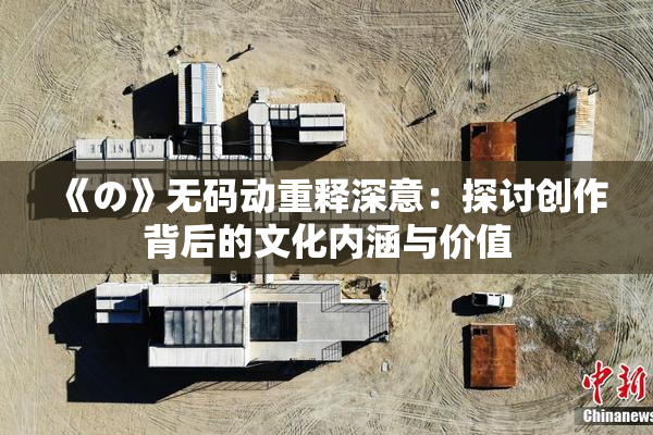 《の》无码动重释深意：探讨创作背后的文化内涵与价值