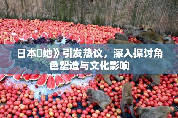 日本巜她》引发热议，深入探讨角色塑造与文化影响