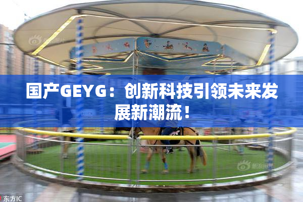 国产GEYG：创新科技引领未来发展新潮流！