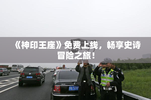 《神印王座》免费上线，畅享史诗冒险之旅！
