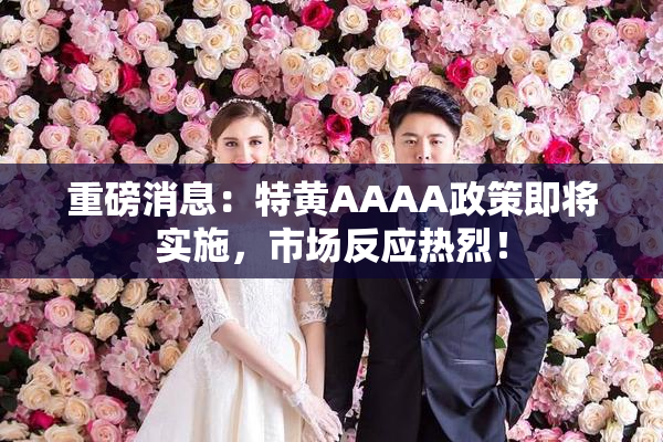 重磅消息：特黄AAAA政策即将实施，市场反应热烈！