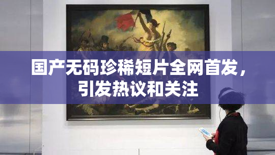 国产无码珍稀短片全网首发，引发热议和关注