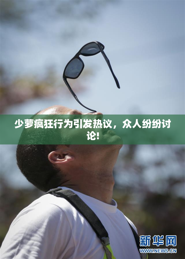 少萝疯狂行为引发热议，众人纷纷讨论!