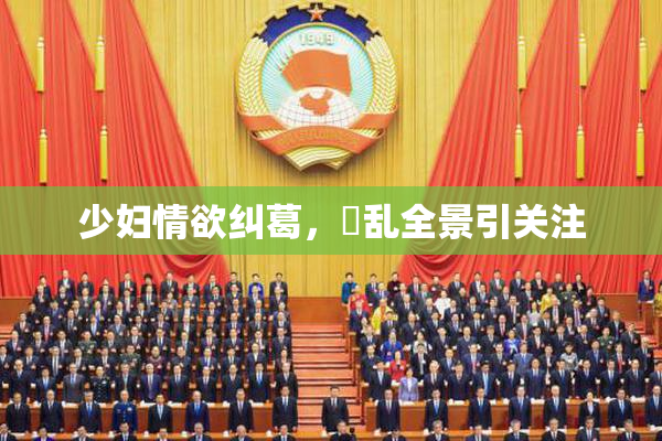 少妇情欲纠葛，婬乱全景引关注