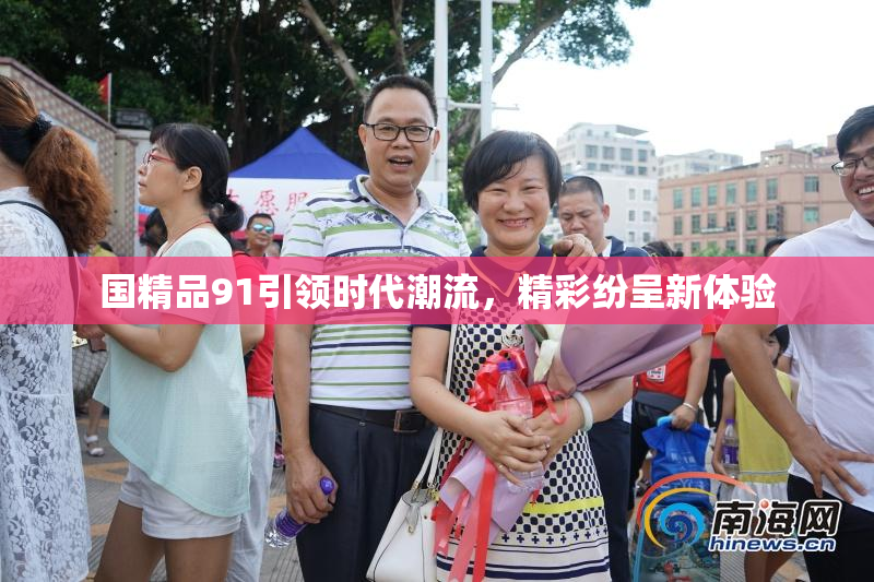 国精品91引领时代潮流，精彩纷呈新体验