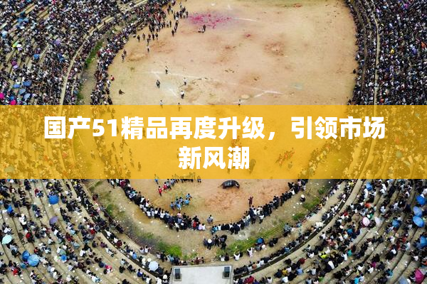 国产51精品再度升级，引领市场新风潮