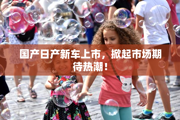 国产日产新车上市，掀起市场期待热潮！