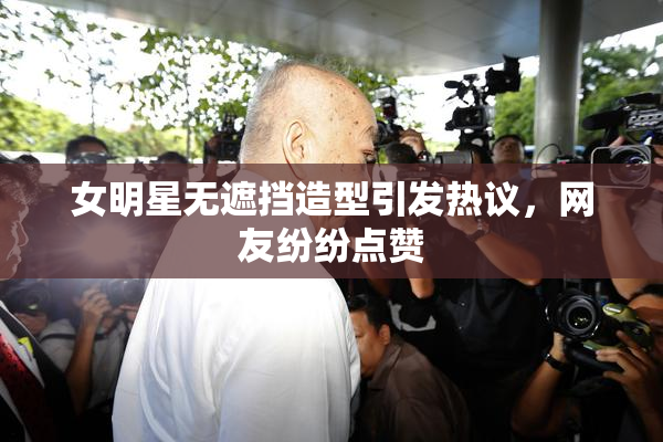 女明星无遮挡造型引发热议，网友纷纷点赞