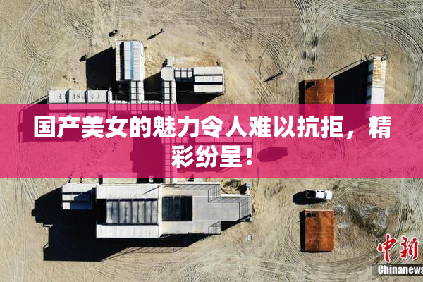 国产美女的魅力令人难以抗拒，精彩纷呈！