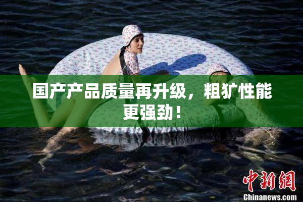 国产产品质量再升级，粗犷性能更强劲！