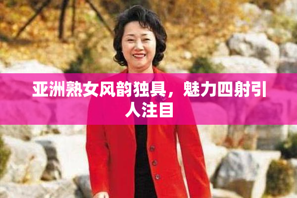 亚洲熟女风韵独具，魅力四射引人注目
