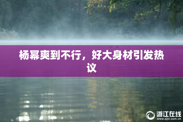 杨幂爽到不行，好大身材引发热议