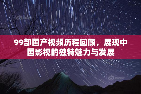 99部国产视频历程回顾，展现中国影视的独特魅力与发展