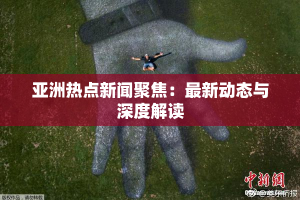 亚洲热点新闻聚焦：最新动态与深度解读