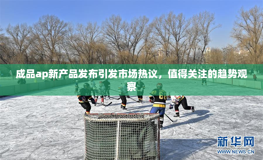 成品ap新产品发布引发市场热议，值得关注的趋势观察