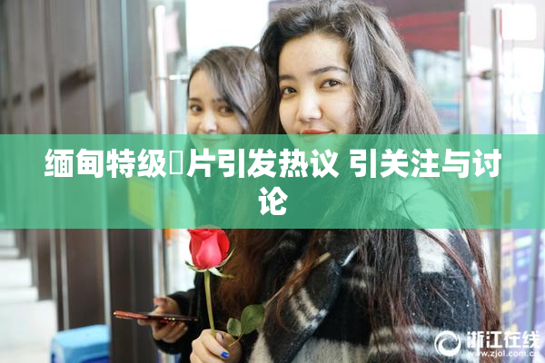 缅甸特级婬片引发热议 引关注与讨论
