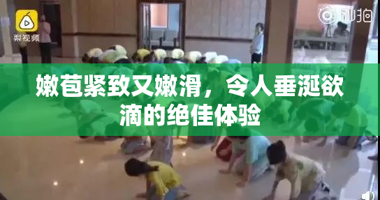 嫩苞紧致又嫩滑，令人垂涎欲滴的绝佳体验
